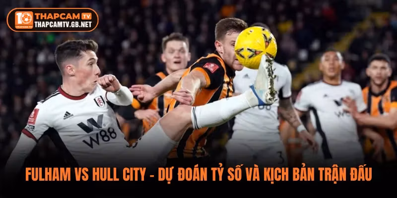 Fulham vs Hull City – Dự Đoán Tỷ Số Và Kịch Bản Trận Đấu